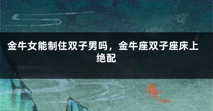 金牛女能制住双子男吗，金牛座双子座床上绝配