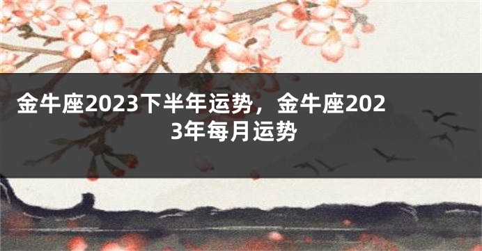 金牛座2023下半年运势，金牛座2023年每月运势