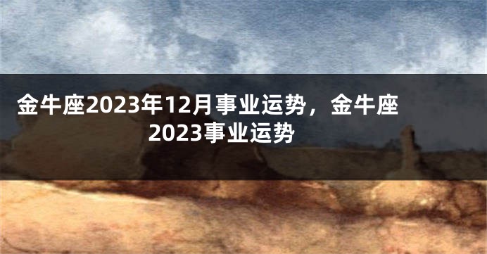 金牛座2023年12月事业运势，金牛座2023事业运势