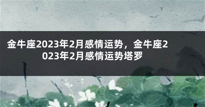 金牛座2023年2月感情运势，金牛座2023年2月感情运势塔罗