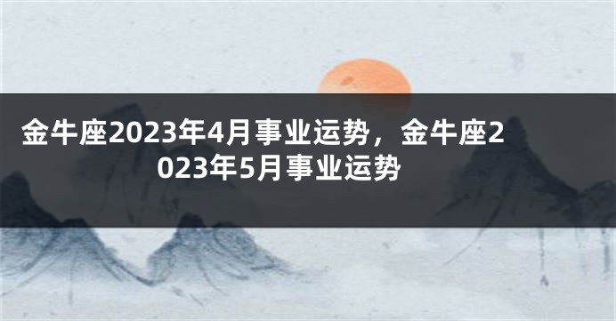 金牛座2023年4月事业运势，金牛座2023年5月事业运势