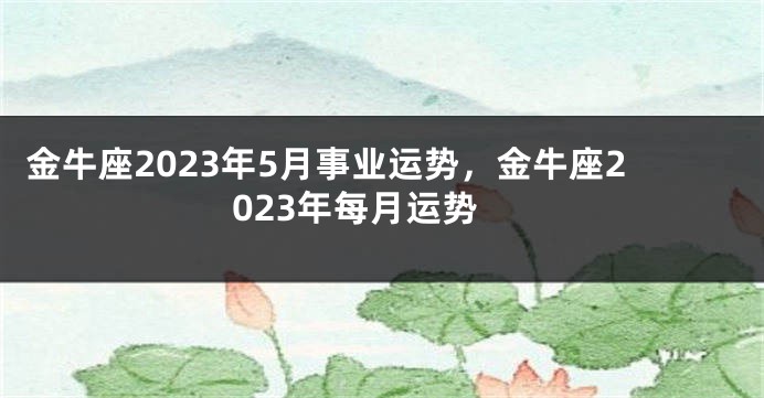 金牛座2023年5月事业运势，金牛座2023年每月运势