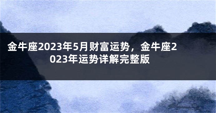 金牛座2023年5月财富运势，金牛座2023年运势详解完整版