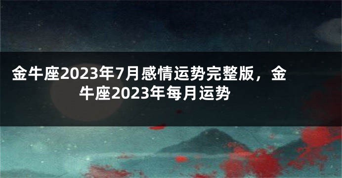 金牛座2023年7月感情运势完整版，金牛座2023年每月运势