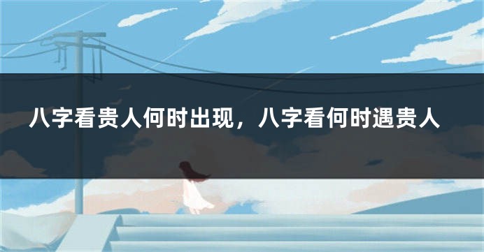 八字看贵人何时出现，八字看何时遇贵人