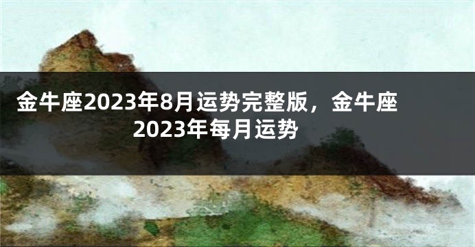 金牛座2023年8月运势完整版，金牛座2023年每月运势