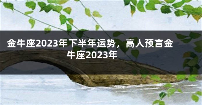 金牛座2023年下半年运势，高人预言金牛座2023年