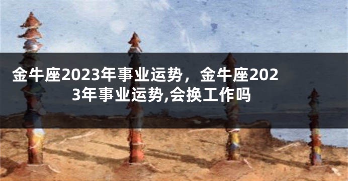 金牛座2023年事业运势，金牛座2023年事业运势,会换工作吗