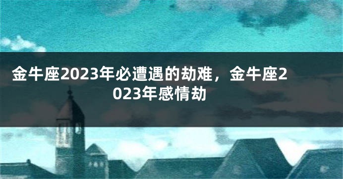 金牛座2023年必遭遇的劫难，金牛座2023年感情劫