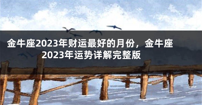 金牛座2023年财运最好的月份，金牛座2023年运势详解完整版