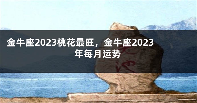 金牛座2023桃花最旺，金牛座2023年每月运势
