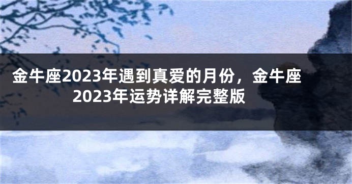 金牛座2023年遇到真爱的月份，金牛座2023年运势详解完整版