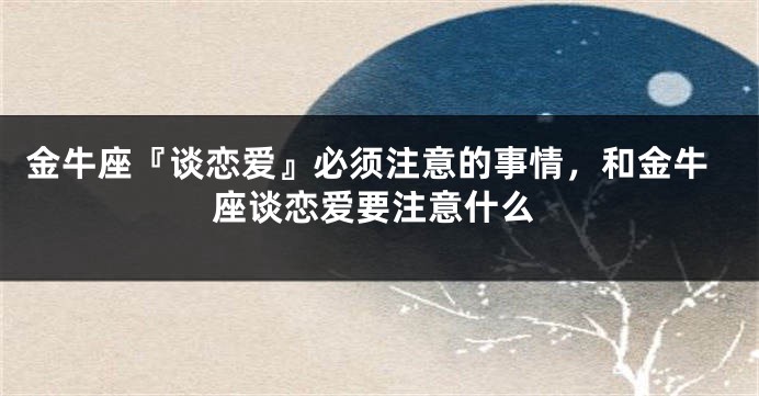金牛座『谈恋爱』必须注意的事情，和金牛座谈恋爱要注意什么
