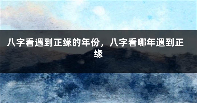 八字看遇到正缘的年份，八字看哪年遇到正缘