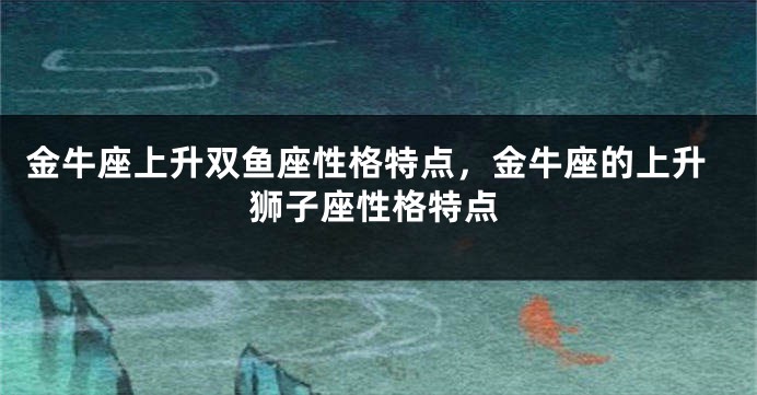 金牛座上升双鱼座性格特点，金牛座的上升狮子座性格特点