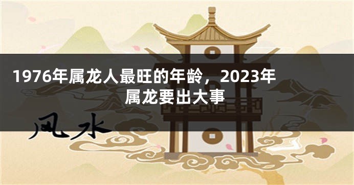 1976年属龙人最旺的年龄，2023年属龙要出大事