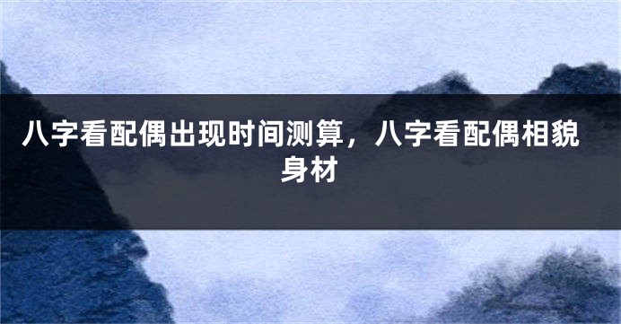 八字看配偶出现时间测算，八字看配偶相貌身材