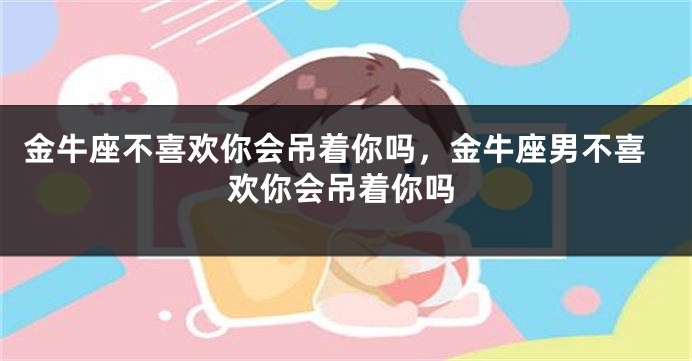 金牛座不喜欢你会吊着你吗，金牛座男不喜欢你会吊着你吗