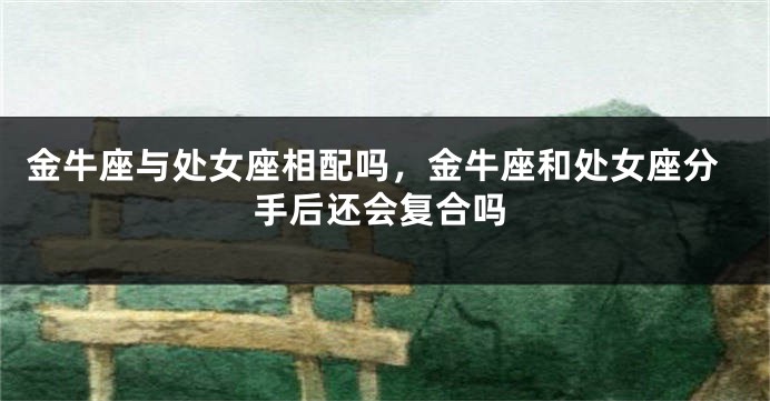 金牛座与处女座相配吗，金牛座和处女座分手后还会复合吗