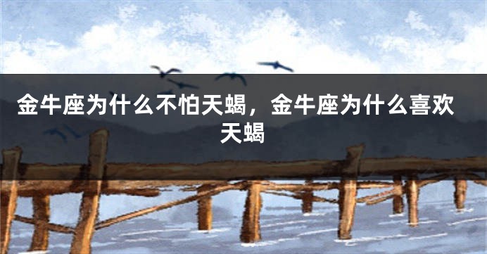 金牛座为什么不怕天蝎，金牛座为什么喜欢天蝎