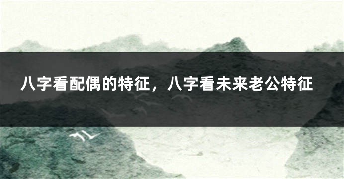 八字看配偶的特征，八字看未来老公特征