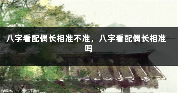 八字看配偶长相准不准，八字看配偶长相准吗