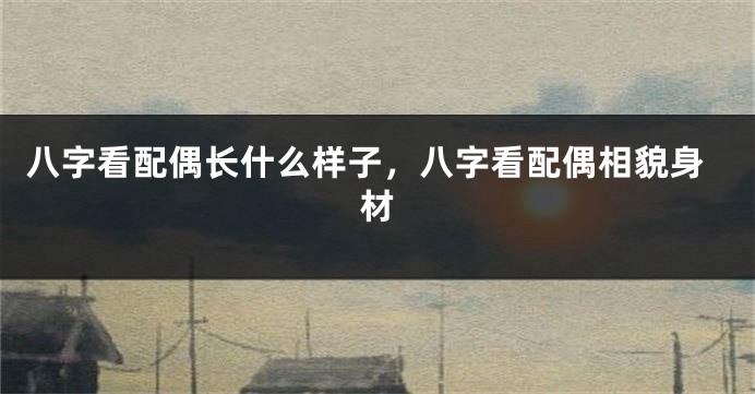 八字看配偶长什么样子，八字看配偶相貌身材