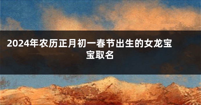 2024年农历正月初一春节出生的女龙宝宝取名