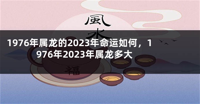 1976年属龙的2023年命运如何，1976年2023年属龙多大