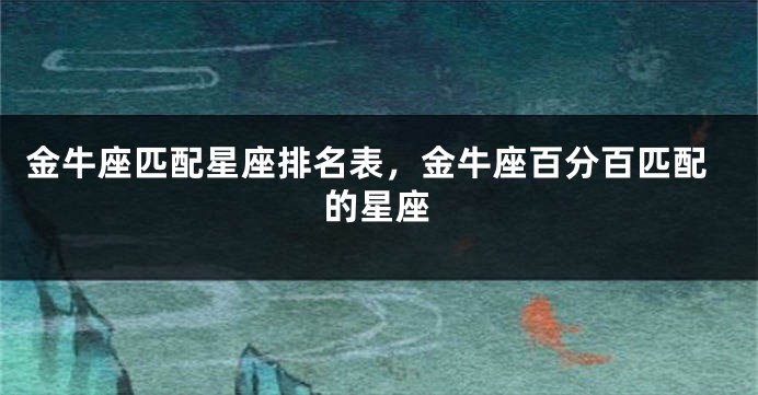 金牛座匹配星座排名表，金牛座百分百匹配的星座