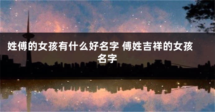 姓傅的女孩有什么好名字 傅姓吉祥的女孩名字
