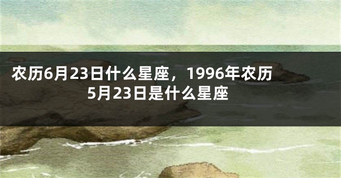 农历6月23日什么星座，1996年农历5月23日是什么星座