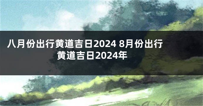 八月份出行黄道吉日2024 8月份出行黄道吉日2024年