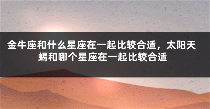 金牛座和什么星座在一起比较合适，太阳天蝎和哪个星座在一起比较合适