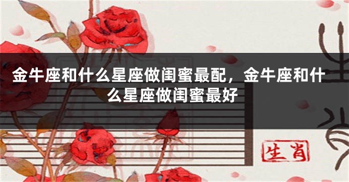 金牛座和什么星座做闺蜜最配，金牛座和什么星座做闺蜜最好