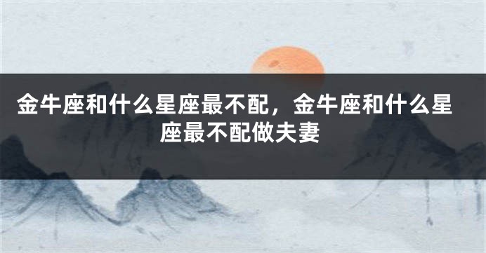 金牛座和什么星座最不配，金牛座和什么星座最不配做夫妻