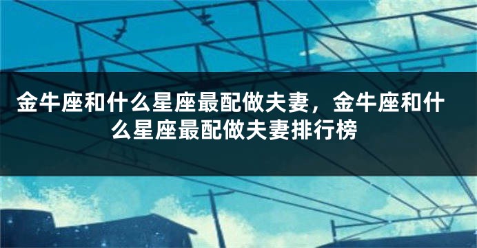金牛座和什么星座最配做夫妻，金牛座和什么星座最配做夫妻排行榜