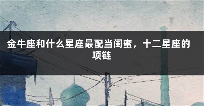 金牛座和什么星座最配当闺蜜，十二星座的项链