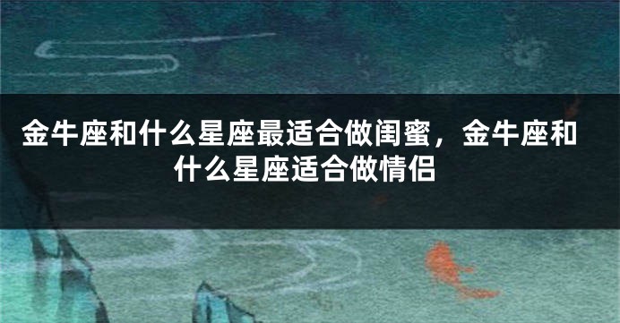 金牛座和什么星座最适合做闺蜜，金牛座和什么星座适合做情侣