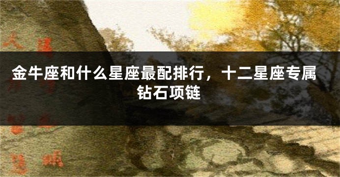 金牛座和什么星座最配排行，十二星座专属钻石项链