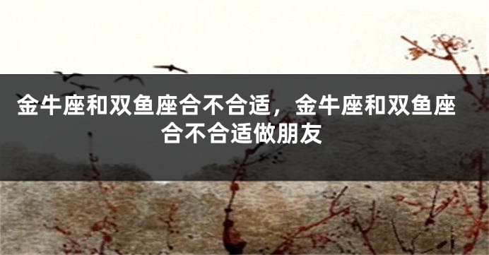 金牛座和双鱼座合不合适，金牛座和双鱼座合不合适做朋友