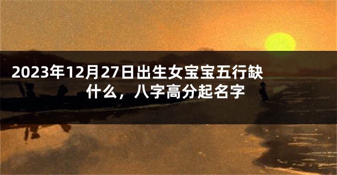 2023年12月27日出生女宝宝五行缺什么，八字高分起名字