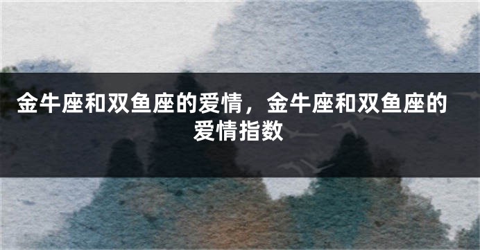 金牛座和双鱼座的爱情，金牛座和双鱼座的爱情指数