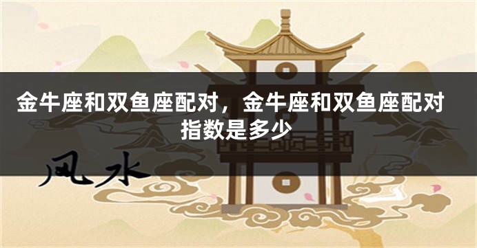 金牛座和双鱼座配对，金牛座和双鱼座配对指数是多少