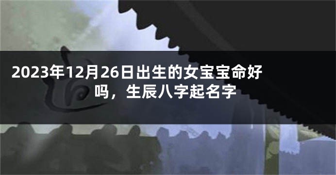 2023年12月26日出生的女宝宝命好吗，生辰八字起名字