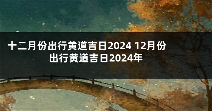 十二月份出行黄道吉日2024 12月份出行黄道吉日2024年