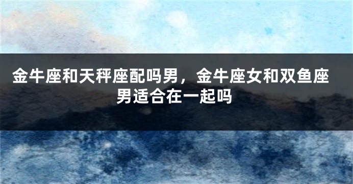 金牛座和天秤座配吗男，金牛座女和双鱼座男适合在一起吗