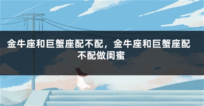 金牛座和巨蟹座配不配，金牛座和巨蟹座配不配做闺蜜