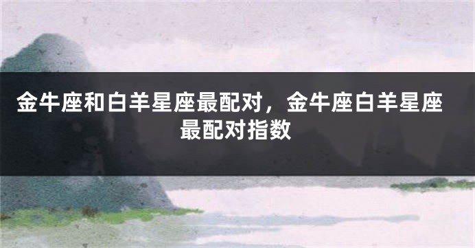 金牛座和白羊星座最配对，金牛座白羊星座最配对指数