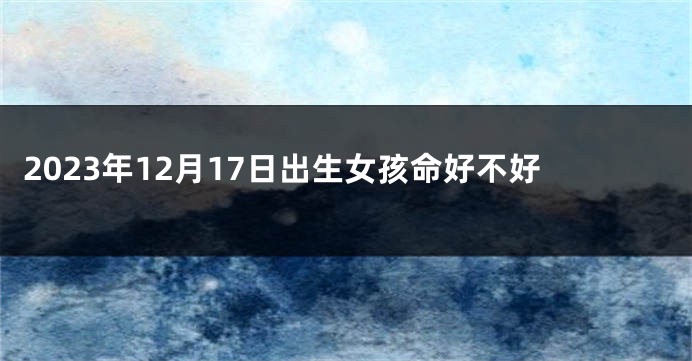 2023年12月17日出生女孩命好不好